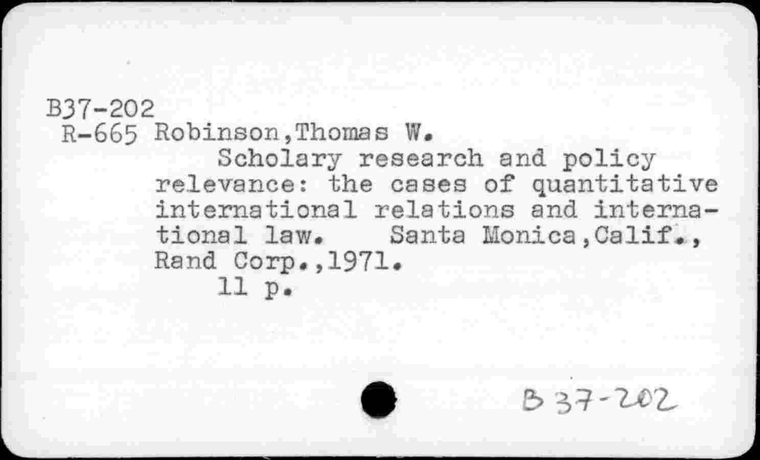 ﻿B37-202
R-665 Robinson,Thomas W.
Scholary research and policy relevance: the cases of quantitative international relations and international law. Santa Monica,Calif., Rand Corp.,1971.
11 p.